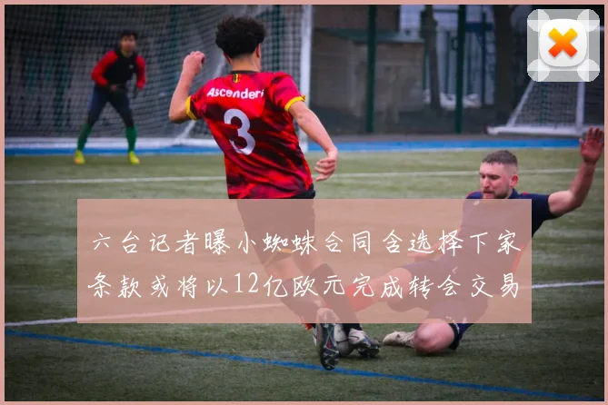 六台记者曝小蜘蛛合同含选择下家条款或将以12亿欧元完成转会交易