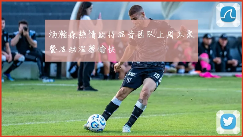 杨瀚森热情款待混音团队上周末聚餐活动温馨愉快