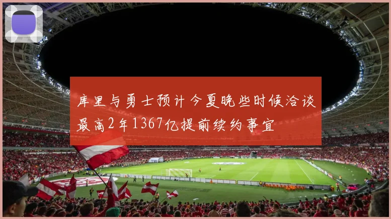 库里与勇士预计今夏晚些时候洽谈最高2年1367亿提前续约事宜