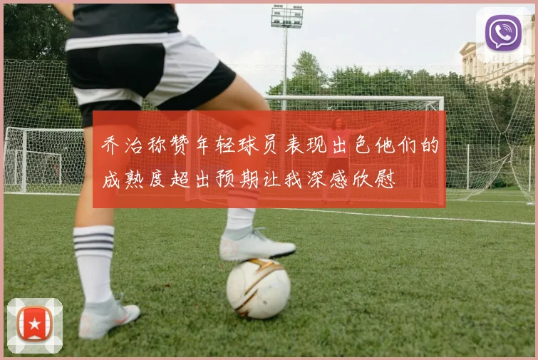 乔治称赞年轻球员表现出色他们的成熟度超出预期让我深感欣慰