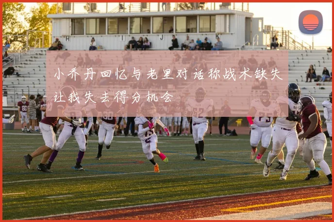 小乔丹回忆与老里对话称战术缺失让我失去得分机会