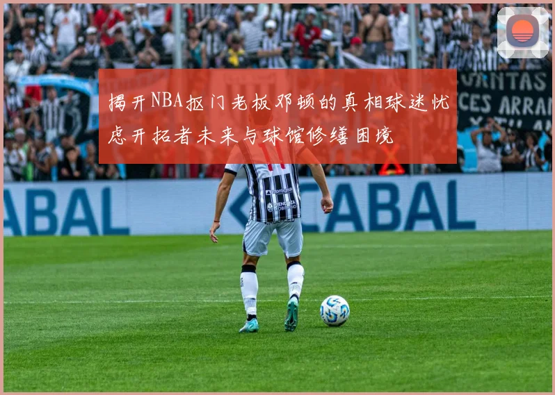 揭开NBA抠门老板邓顿的真相球迷忧虑开拓者未来与球馆修缮困境