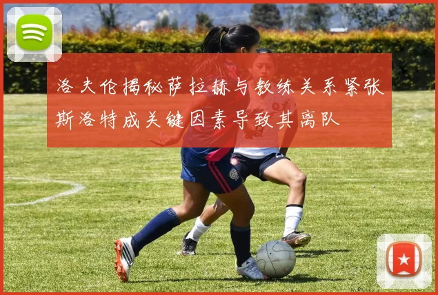 洛夫伦揭秘萨拉赫与教练关系紧张斯洛特成关键因素导致其离队