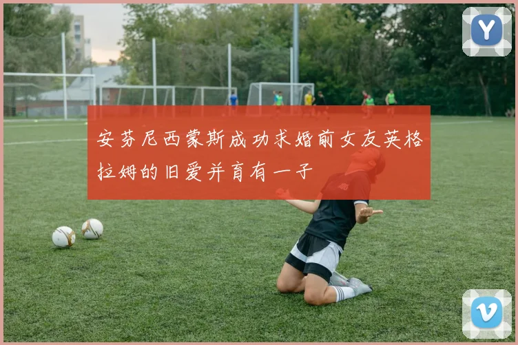 安芬尼西蒙斯成功求婚前女友英格拉姆的旧爱并育有一子