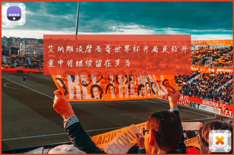 艾纳维谈摩洛哥世界杯开局良好并重申将继续留在罗马