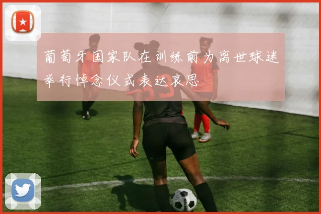 葡萄牙国家队在训练前为离世球迷举行悼念仪式表达哀思
