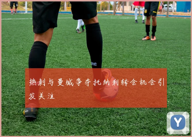 热刺与曼城争夺托纳利转会机会引发关注