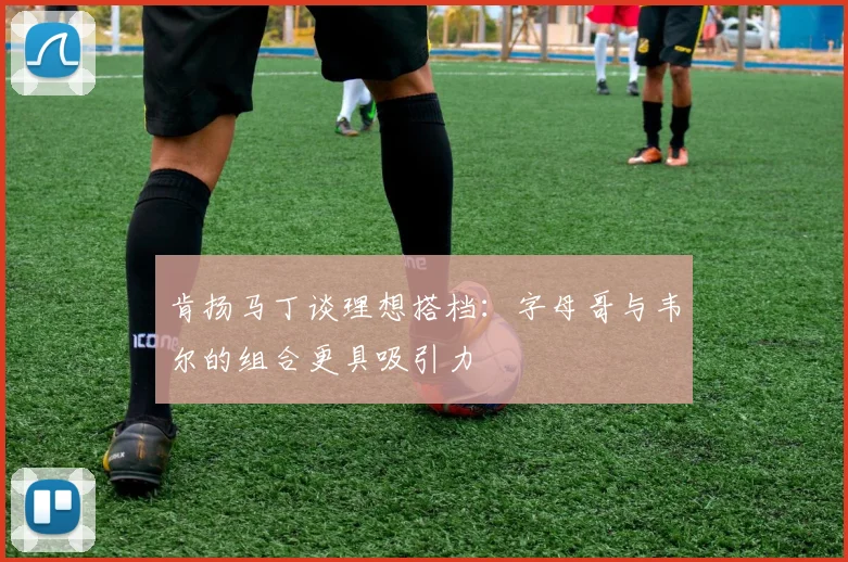 肯扬马丁谈理想搭档：字母哥与韦尔的组合更具吸引力