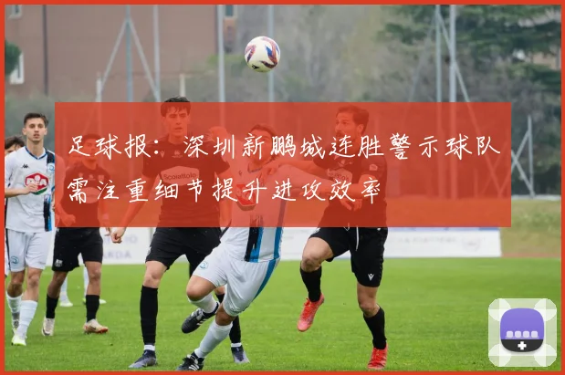 足球报：深圳新鹏城连胜警示球队需注重细节提升进攻效率