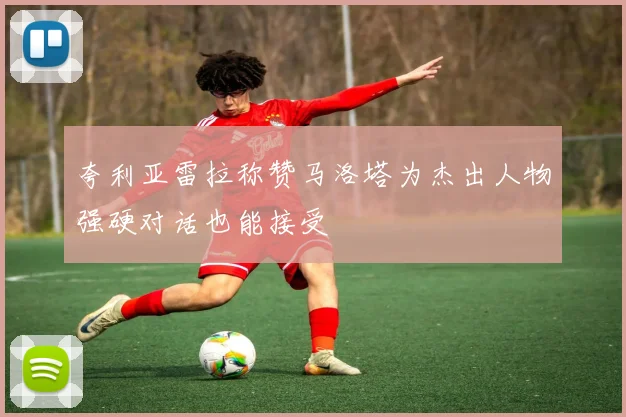 夸利亚雷拉称赞马洛塔为杰出人物强硬对话也能接受