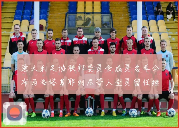意大利足协联邦委员会成员名单公布马洛塔基耶利尼等人全员留任继续服务
