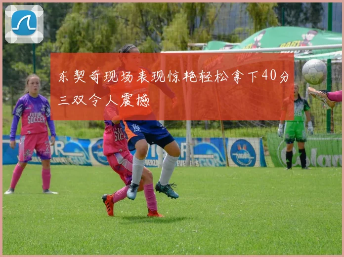 东契奇现场表现惊艳轻松拿下40分三双令人震撼