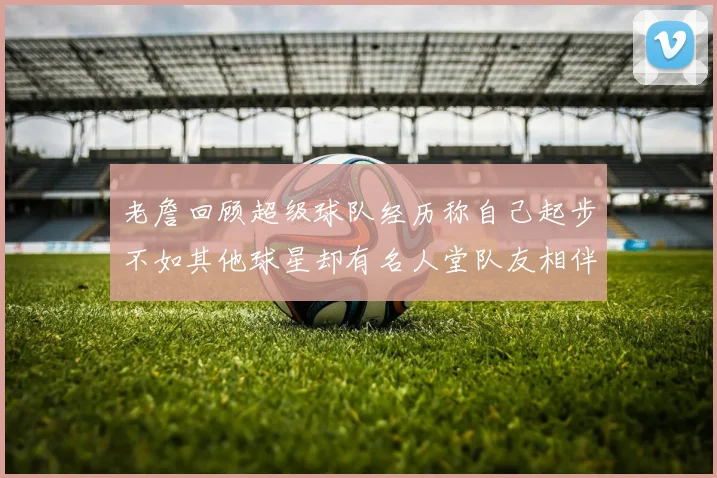 老詹回顾超级球队经历称自己起步不如其他球星却有名人堂队友相伴
