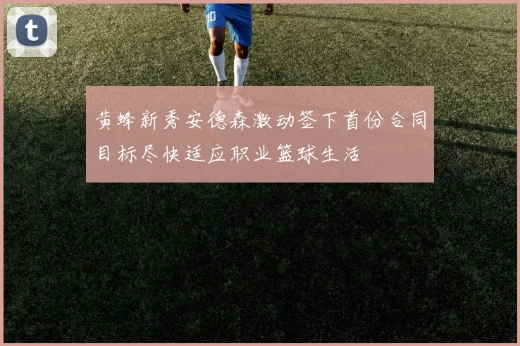 黄蜂新秀安德森激动签下首份合同目标尽快适应职业篮球生活