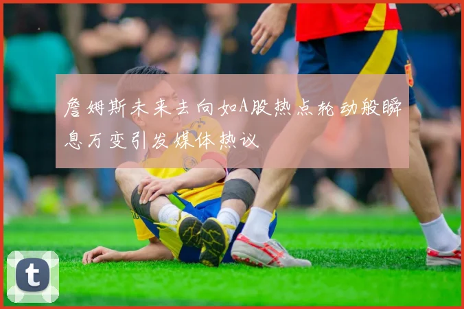 詹姆斯未来去向如A股热点轮动般瞬息万变引发媒体热议