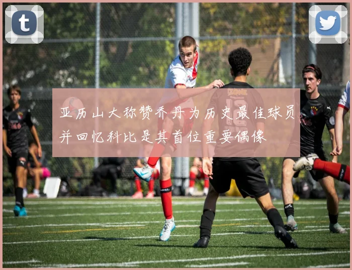 亚历山大称赞乔丹为历史最佳球员并回忆科比是其首位重要偶像