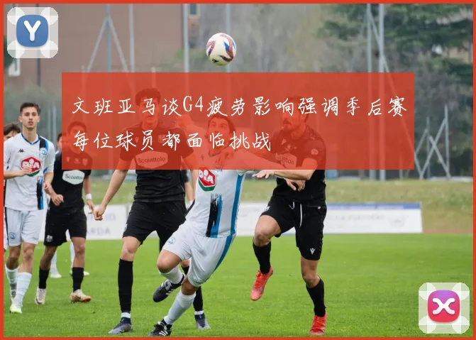 文班亚马谈G4疲劳影响强调季后赛每位球员都面临挑战